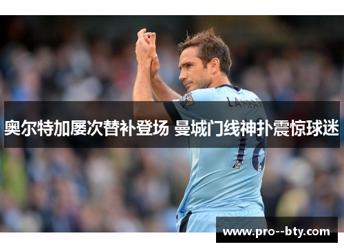 奥尔特加屡次替补登场 曼城门线神扑震惊球迷