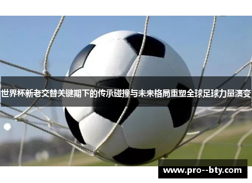 世界杯新老交替关键期下的传承碰撞与未来格局重塑全球足球力量演变