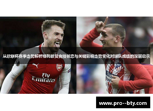 从欧联杯赛季走势解析格列兹曼竞技状态与关键影响走势变化对球队成绩的深层启示